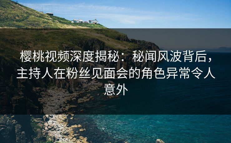 樱桃视频深度揭秘：秘闻风波背后，主持人在粉丝见面会的角色异常令人意外