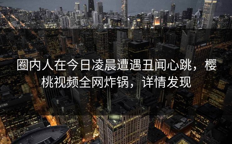 圈内人在今日凌晨遭遇丑闻心跳,樱桃视频全网炸锅,详情发现 圈内人在今日凌晨遭遇丑闻心跳,樱桃视频全网炸锅,详情发现