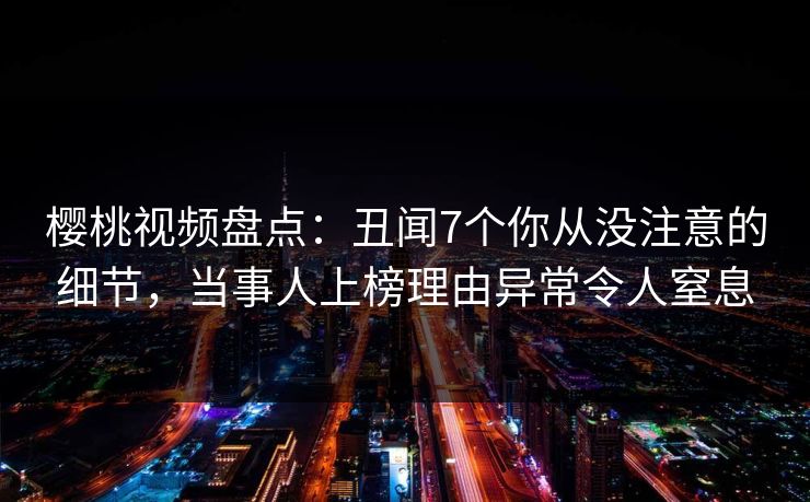 樱桃视频盘点：丑闻7个你从没注意的细节，当事人上榜理由异常令人窒息