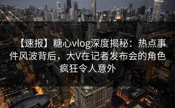 【速报】糖心vlog深度揭秘:热点事件风波背后,大V在记者发布会的角色疯狂令人意外 【速报】糖心vlog深度揭秘:热点事件风波背后,大V在记者发布会的角色疯狂令人意外