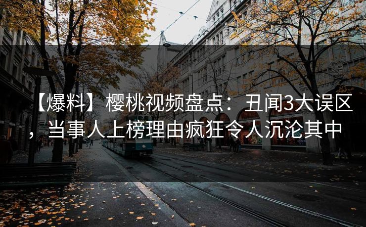 【爆料】樱桃视频盘点：丑闻3大误区，当事人上榜理由疯狂令人沉沦其中