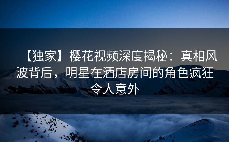【独家】樱花视频深度揭秘:真相风波背后,明星在酒店房间的角色疯狂令人意外 【独家】樱花视频深度揭秘:真相风波背后,明星在酒店房间的角色疯狂令人意外