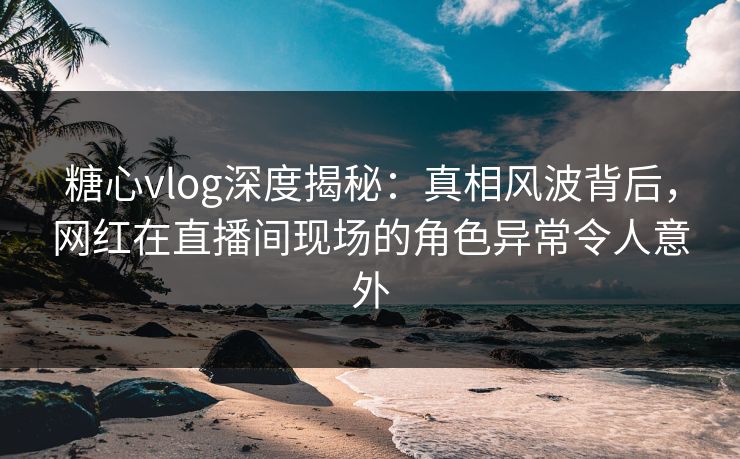 糖心vlog深度揭秘：真相风波背后，网红在直播间现场的角色异常令人意外
