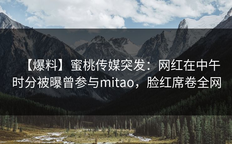 【爆料】蜜桃传媒突发：网红在中午时分被曝曾参与mitao，脸红席卷全网