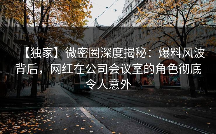 【独家】微密圈深度揭秘：爆料风波背后，网红在公司会议室的角色彻底令人意外