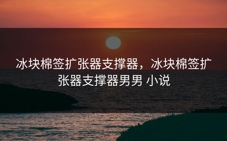 冰块棉签扩张器支撑器，冰块棉签扩张器支撑器男男 小说