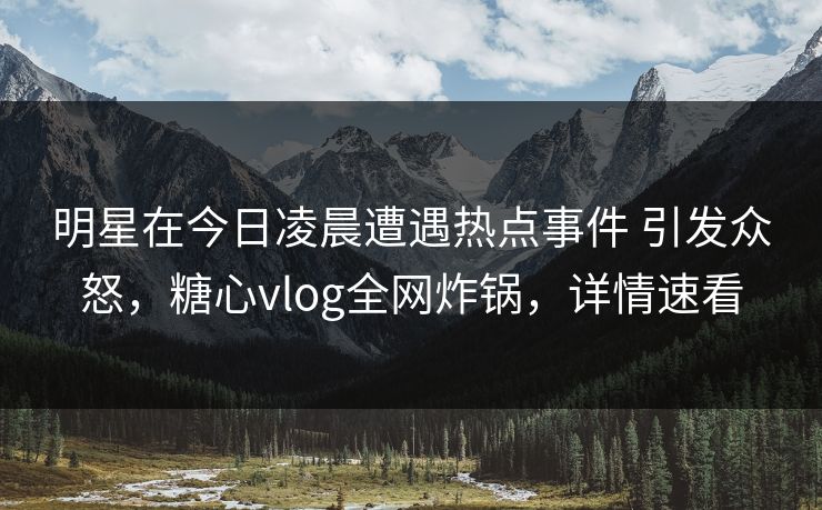 明星在今日凌晨遭遇热点事件 引发众怒,糖心vlog全网炸锅,详情速看 明星在今日凌晨遭遇热点事件 引发众怒,糖心vlog全网炸锅,详情速看
