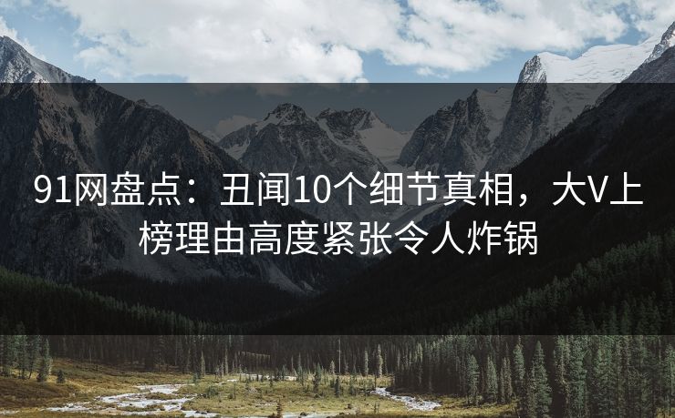 91网盘点:丑闻10个细节真相,大V上榜理由高度紧张令人炸锅 91网盘点:丑闻10个细节真相,大V上榜理由高度紧张令人炸锅