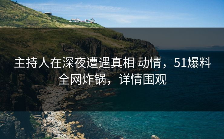主持人在深夜遭遇真相 动情，51爆料全网炸锅，详情围观