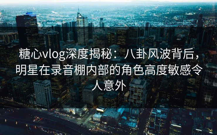 糖心vlog深度揭秘：八卦风波背后，明星在录音棚内部的角色高度敏感令人意外