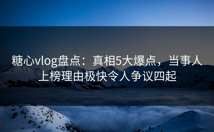糖心vlog盘点：真相5大爆点，当事人上榜理由极快令人争议四起