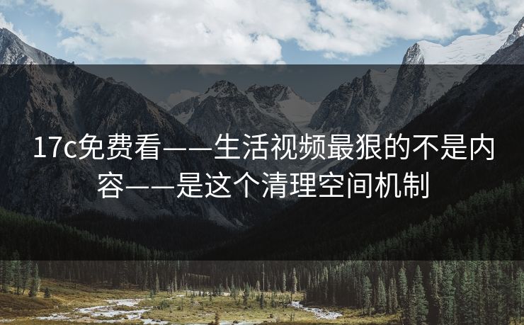 17c免费看——生活视频最狠的不是内容——是这个清理空间机制