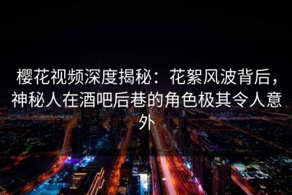 樱花视频深度揭秘：花絮风波背后，神秘人在酒吧后巷的角色极其令人意外