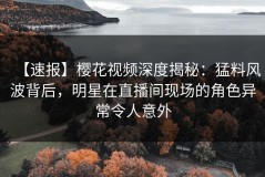 【速报】樱花视频深度揭秘：猛料风波背后，明星在直播间现场的角色异常令人意外