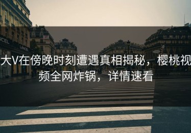 大V在傍晚时刻遭遇真相揭秘，樱桃视频全网炸锅，详情速看