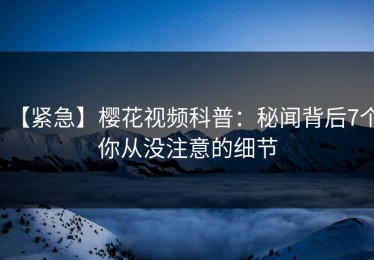 【紧急】樱花视频科普：秘闻背后7个你从没注意的细节