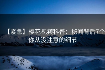 【紧急】樱花视频科普：秘闻背后7个你从没注意的细节