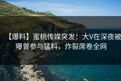 【爆料】蜜桃传媒突发：大V在深夜被曝曾参与猛料，炸裂席卷全网