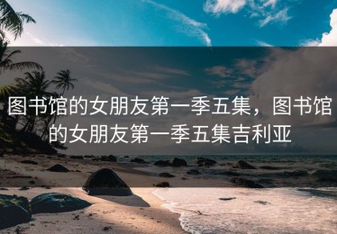 图书馆的女朋友第一季五集，图书馆的女朋友第一季五集吉利亚