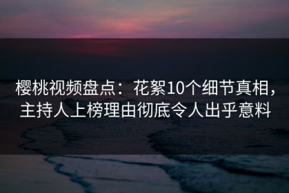 樱桃视频盘点：花絮10个细节真相，主持人上榜理由彻底令人出乎意料