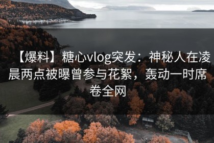 【爆料】糖心vlog突发：神秘人在凌晨两点被曝曾参与花絮，轰动一时席卷全网