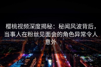 樱桃视频深度揭秘：秘闻风波背后，当事人在粉丝见面会的角色异常令人意外