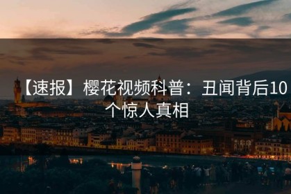 【速报】樱花视频科普：丑闻背后10个惊人真相