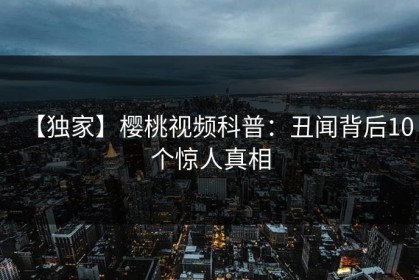 【独家】樱桃视频科普：丑闻背后10个惊人真相