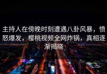 主持人在傍晚时刻遭遇八卦风暴，愤怒爆发，樱桃视频全网炸锅，真相逐渐揭晓