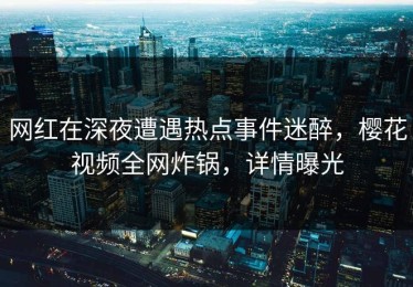 网红在深夜遭遇热点事件迷醉，樱花视频全网炸锅，详情曝光