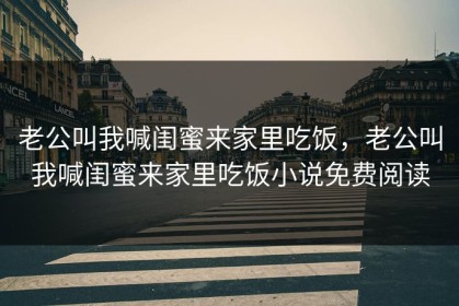 老公叫我喊闺蜜来家里吃饭，老公叫我喊闺蜜来家里吃饭小说免费阅读