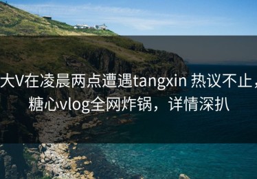 大V在凌晨两点遭遇tangxin 热议不止，糖心vlog全网炸锅，详情深扒