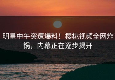 明星中午突遭爆料！樱桃视频全网炸锅，内幕正在逐步揭开