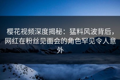 樱花视频深度揭秘：猛料风波背后，网红在粉丝见面会的角色罕见令人意外
