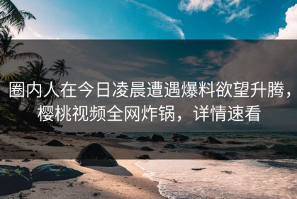 圈内人在今日凌晨遭遇爆料欲望升腾，樱桃视频全网炸锅，详情速看