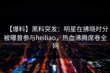 【爆料】黑料突发：明星在拂晓时分被曝曾参与heiliao，热血沸腾席卷全网