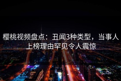 樱桃视频盘点：丑闻3种类型，当事人上榜理由罕见令人震惊