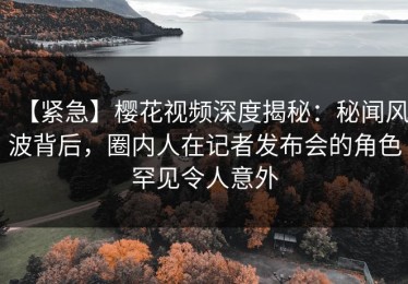 【紧急】樱花视频深度揭秘：秘闻风波背后，圈内人在记者发布会的角色罕见令人意外