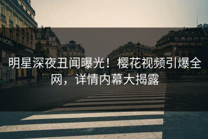 明星深夜丑闻曝光！樱花视频引爆全网，详情内幕大揭露