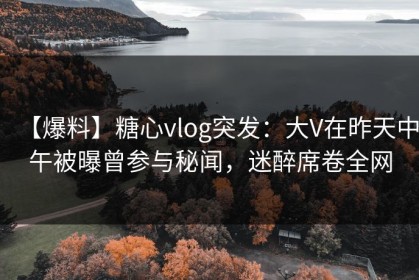 【爆料】糖心vlog突发：大V在昨天中午被曝曾参与秘闻，迷醉席卷全网