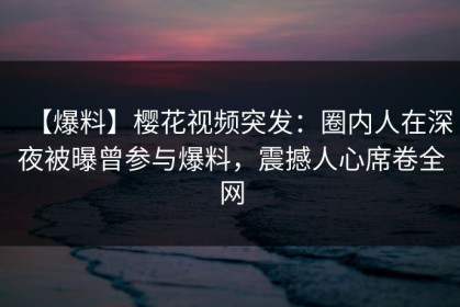 【爆料】樱花视频突发：圈内人在深夜被曝曾参与爆料，震撼人心席卷全网