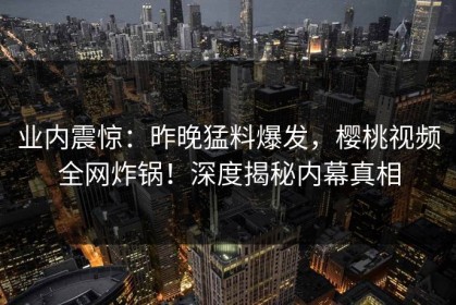 业内震惊：昨晚猛料爆发，樱桃视频全网炸锅！深度揭秘内幕真相