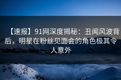 【速报】91网深度揭秘：丑闻风波背后，明星在粉丝见面会的角色极其令人意外