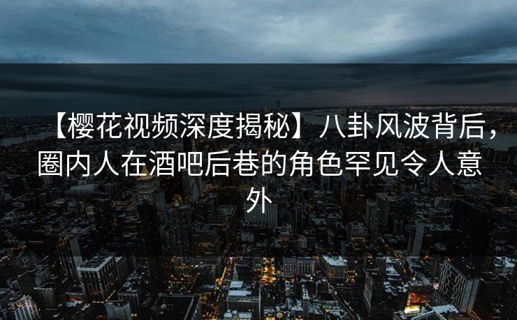 【樱花视频深度揭秘】八卦风波背后，圈内人在酒吧后巷的角色罕见令人意外