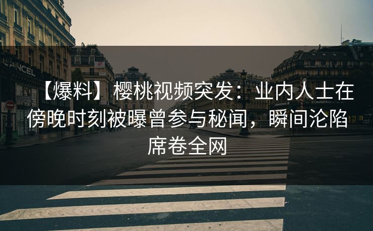 【爆料】樱桃视频突发：业内人士在傍晚时刻被曝曾参与秘闻，瞬间沦陷席卷全网