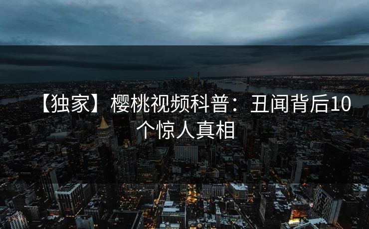 【独家】樱桃视频科普：丑闻背后10个惊人真相