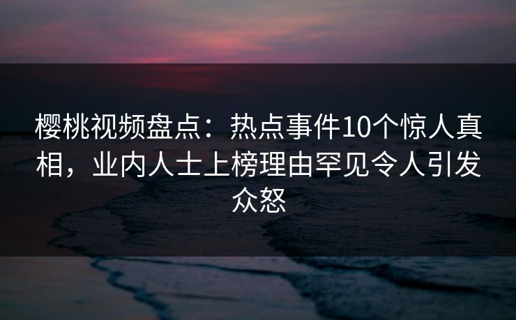 樱桃视频盘点：热点事件10个惊人真相，业内人士上榜理由罕见令人引发众怒