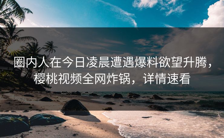 圈内人在今日凌晨遭遇爆料欲望升腾，樱桃视频全网炸锅，详情速看