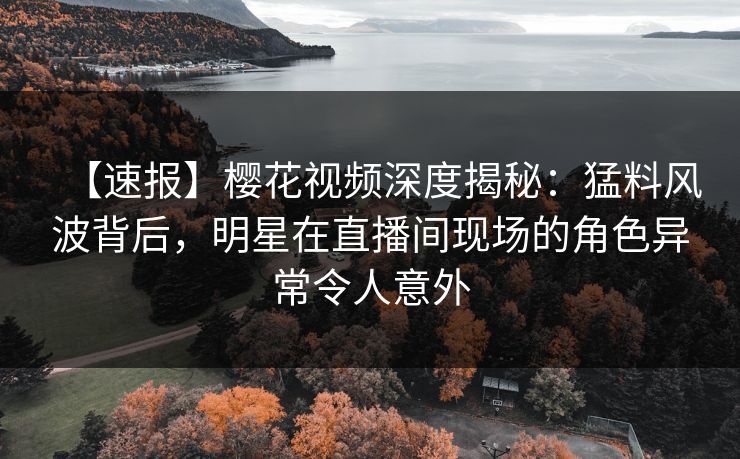 【速报】樱花视频深度揭秘：猛料风波背后，明星在直播间现场的角色异常令人意外