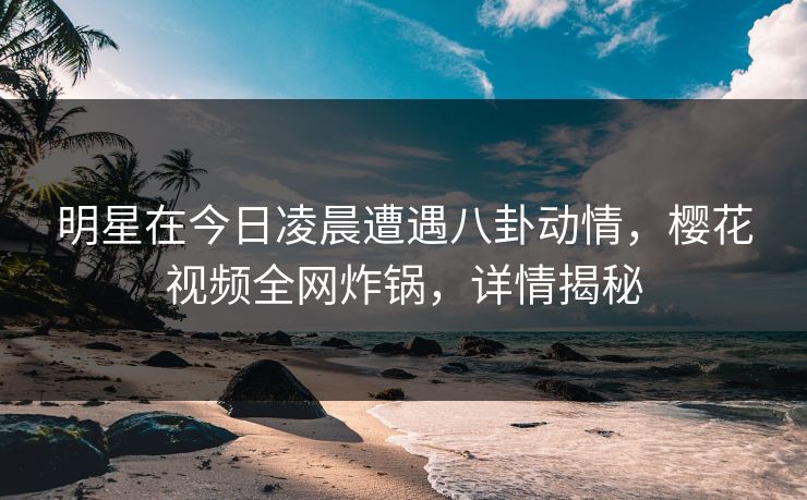 明星在今日凌晨遭遇八卦动情，樱花视频全网炸锅，详情揭秘